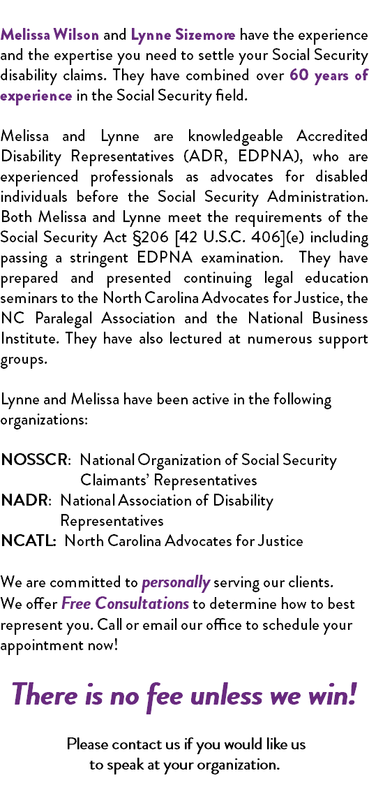  Melissa Wilson and Lynne Sizemore have the experience and the expertise you need to settle your Social Security disability claims. They have combined over 60 years of experience in the Social Security field. Melissa and Lynne are knowledgeable Accredited Disability Representatives (ADR, EDPNA), who are experienced professionals as advocates for disabled individuals before the Social Security Administration. Both Melissa and Lynne meet the requirements of the Social Security Act §206 [42 U.S.C. 406](e) including passing a stringent EDPNA examination. They have prepared and presented continuing legal education seminars to the North Carolina Advocates for Justice, the NC Paralegal Association and the National Business Institute. They have also lectured at numerous support groups. Lynne and Melissa have been active in the following organizations: NOSSCR: National Organization of Social Security Claimants’ Representatives NADR: National Association of Disability Representatives NCATL: North Carolina Advocates for Justice We are committed to personally serving our clients. We offer Free Consultations to determine how to best represent you. Call or email our office to schedule your appointment now! There is no fee unless we win! Please contact us if you would like us to speak at your organization. 