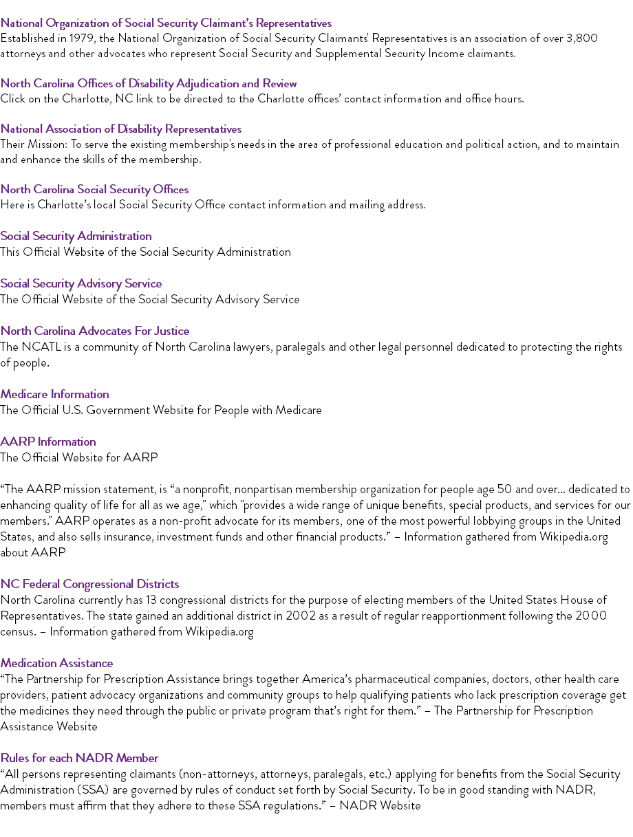  National Organization of Social Security Claimant’s Representatives Established in 1979, the National Organization of Social Security Claimants' Representatives is an association of over 3,800 attorneys and other advocates who represent Social Security and Supplemental Security Income claimants. North Carolina Offices of Disability Adjudication and Review Click on the Charlotte, NC link to be directed to the Charlotte offices’ contact information and office hours. National Association of Disability Representatives Their Mission: To serve the existing membership's needs in the area of professional education and political action, and to maintain and enhance the skills of the membership. North Carolina Social Security Offices Here is Charlotte’s local Social Security Office contact information and mailing address. Social Security Administration This Official Website of the Social Security Administration Social Security Advisory Service The Official Website of the Social Security Advisory Service North Carolina Advocates For Justice The NCATL is a community of North Carolina lawyers, paralegals and other legal personnel dedicated to protecting the rights of people. Medicare Information The Official U.S. Government Website for People with Medicare AARP Information The Official Website for AARP “The AARP mission statement, is “a nonprofit, nonpartisan membership organization for people age 50 and over... dedicated to enhancing quality of life for all as we age," which "provides a wide range of unique benefits, special products, and services for our members." AARP operates as a non-profit advocate for its members, one of the most powerful lobbying groups in the United States, and also sells insurance, investment funds and other financial products.” – Information gathered from Wikipedia.org about AARP NC Federal Congressional Districts North Carolina currently has 13 congressional districts for the purpose of electing members of the United States House of Representatives. The state gained an additional district in 2002 as a result of regular reapportionment following the 2000 census. – Information gathered from Wikipedia.org Medication Assistance “The Partnership for Prescription Assistance brings together America’s pharmaceutical companies, doctors, other health care providers, patient advocacy organizations and community groups to help qualifying patients who lack prescription coverage get the medicines they need through the public or private program that’s right for them.” – The Partnership for Prescription Assistance Website Rules for each NADR Member “All persons representing claimants (non-attorneys, attorneys, paralegals, etc.) applying for benefits from the Social Security Administration (SSA) are governed by rules of conduct set forth by Social Security. To be in good standing with NADR, members must affirm that they adhere to these SSA regulations.” – NADR Website 