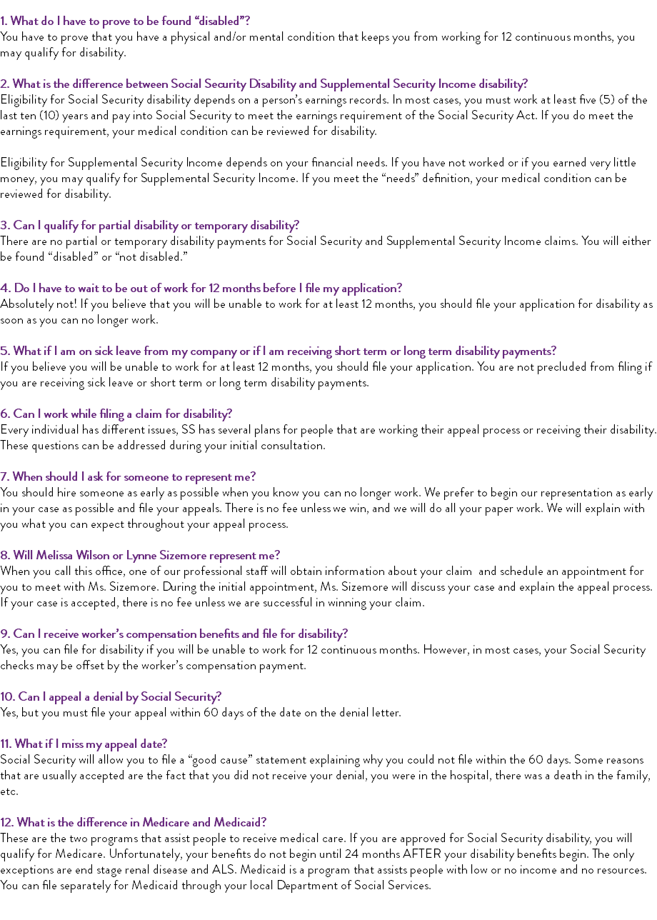  1. What do I have to prove to be found “disabled”? You have to prove that you have a physical and/or mental condition that keeps you from working for 12 continuous months, you may qualify for disability. 2. What is the difference between Social Security Disability and Supplemental Security Income disability? Eligibility for Social Security disability depends on a person’s earnings records. In most cases, you must work at least five (5) of the last ten (10) years and pay into Social Security to meet the earnings requirement of the Social Security Act. If you do meet the earnings requirement, your medical condition can be reviewed for disability. Eligibility for Supplemental Security Income depends on your financial needs. If you have not worked or if you earned very little money, you may qualify for Supplemental Security Income. If you meet the “needs” definition, your medical condition can be reviewed for disability. 3. Can I qualify for partial disability or temporary disability? There are no partial or temporary disability payments for Social Security and Supplemental Security Income claims. You will either be found “disabled” or “not disabled.” 4. Do I have to wait to be out of work for 12 months before I file my application? Absolutely not! If you believe that you will be unable to work for at least 12 months, you should file your application for disability as soon as you can no longer work. 5. What if I am on sick leave from my company or if I am receiving short term or long term disability payments? If you believe you will be unable to work for at least 12 months, you should file your application. You are not precluded from filing if you are receiving sick leave or short term or long term disability payments. 6. Can I work while filing a claim for disability? Every individual has different issues, SS has several plans for people that are working their appeal process or receiving their disability. These questions can be addressed during your initial consultation. 7. When should I ask for someone to represent me? You should hire someone as early as possible when you know you can no longer work. We prefer to begin our representation as early in your case as possible and file your appeals. There is no fee unless we win, and we will do all your paper work. We will explain with you what you can expect throughout your appeal process. 8. Will Melissa Wilson or Lynne Sizemore represent me? When you call this office, one of our professional staff will obtain information about your claim and schedule an appointment for you to meet with Ms. Sizemore. During the initial appointment, Ms. Sizemore will discuss your case and explain the appeal process. If your case is accepted, there is no fee unless we are successful in winning your claim. 9. Can I receive worker’s compensation benefits and file for disability? Yes, you can file for disability if you will be unable to work for 12 continuous months. However, in most cases, your Social Security checks may be offset by the worker’s compensation payment. 10. Can I appeal a denial by Social Security? Yes, but you must file your appeal within 60 days of the date on the denial letter. 11. What if I miss my appeal date? Social Security will allow you to file a “good cause” statement explaining why you could not file within the 60 days. Some reasons that are usually accepted are the fact that you did not receive your denial, you were in the hospital, there was a death in the family, etc. 12. What is the difference in Medicare and Medicaid? These are the two programs that assist people to receive medical care. If you are approved for Social Security disability, you will qualify for Medicare. Unfortunately, your benefits do not begin until 24 months AFTER your disability benefits begin. The only exceptions are end stage renal disease and ALS. Medicaid is a program that assists people with low or no income and no resources. You can file separately for Medicaid through your local Department of Social Services. 